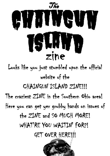 the CHAINGUN ISLAND ZINE. Looks like you just stumbled upon the official website of the CHAINGUN ISLAND ZINE!!! The craziest ZINE in the Southern Ohio area! Here you can get yer grubby hands on issues of the ZINE and SO MUCH MORE! WHAT'RE YOU WAITIN' FOR?! Get over here!